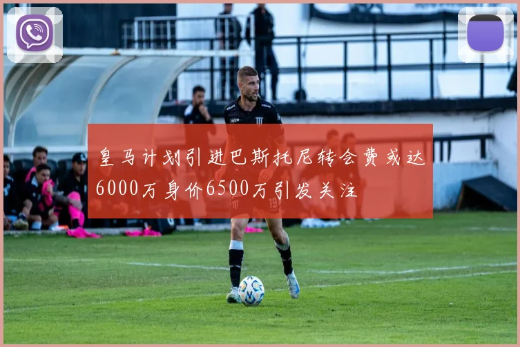 皇马计划引进巴斯托尼转会费或达6000万身价6500万引发关注