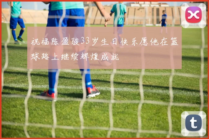 祝福陈盈骏33岁生日快乐愿他在篮球路上继续辉煌成就