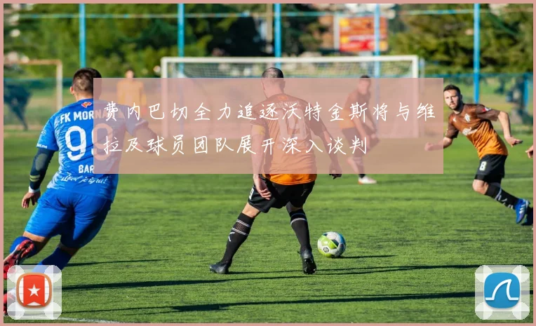 费内巴切全力追逐沃特金斯将与维拉及球员团队展开深入谈判