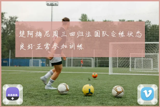 楚阿梅尼周三回归法国队合练状态良好正常参加训练