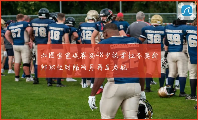 加图索重返赛场48岁执掌拉齐奥新帅职位时隔两月再度启航