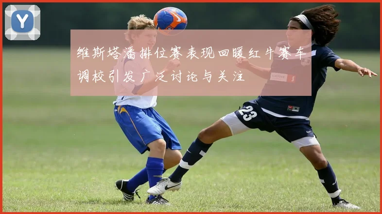 维斯塔潘排位赛表现回暖红牛赛车调校引发广泛讨论与关注
