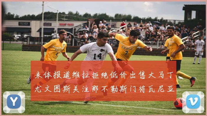 米体报道维拉拒绝低价出售大马丁尤文图斯关注那不勒斯门将瓦尼亚