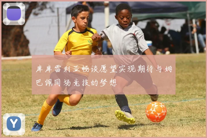 库库雷利亚畅谈愿望实现期待与姆巴佩同场竞技的梦想