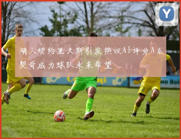 湖人续约里夫斯引发热议AI评分A东契奇成为球队未来希望