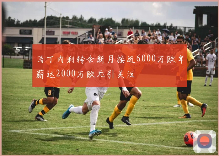 马丁内利转会新月接近6000万欧年薪达2000万欧元引关注