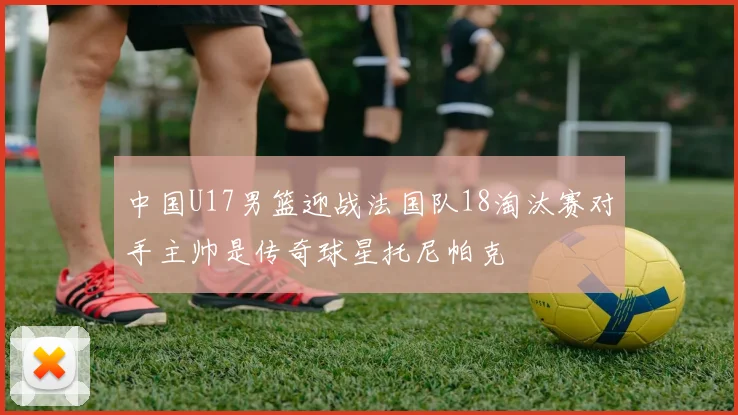 中国U17男篮迎战法国队18淘汰赛对手主帅是传奇球星托尼帕克