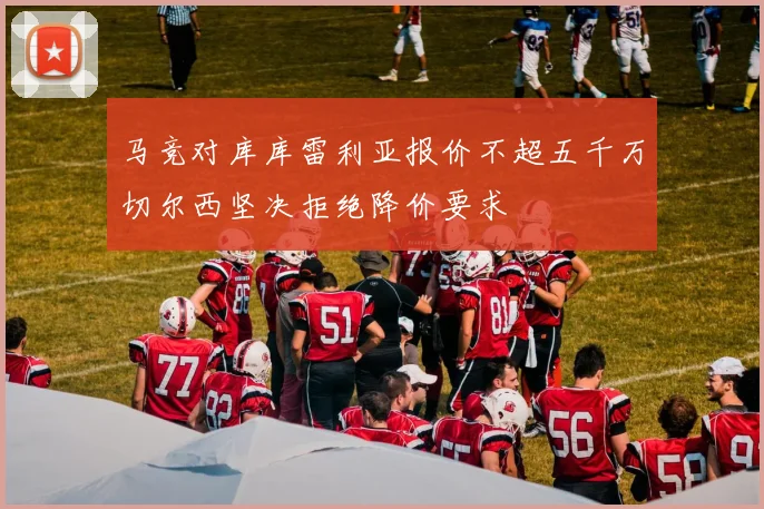 马竞对库库雷利亚报价不超五千万切尔西坚决拒绝降价要求