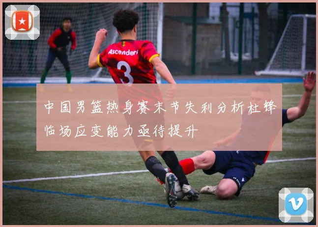 中国男篮热身赛末节失利分析杜锋临场应变能力亟待提升