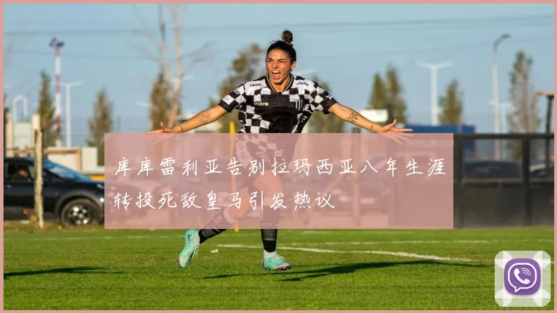 库库雷利亚告别拉玛西亚八年生涯转投死敌皇马引发热议