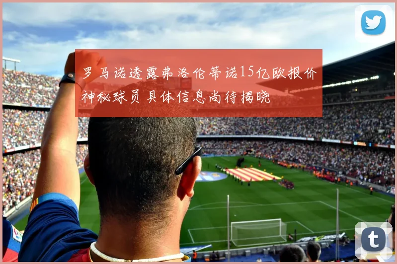 罗马诺透露弗洛伦蒂诺15亿欧报价神秘球员具体信息尚待揭晓