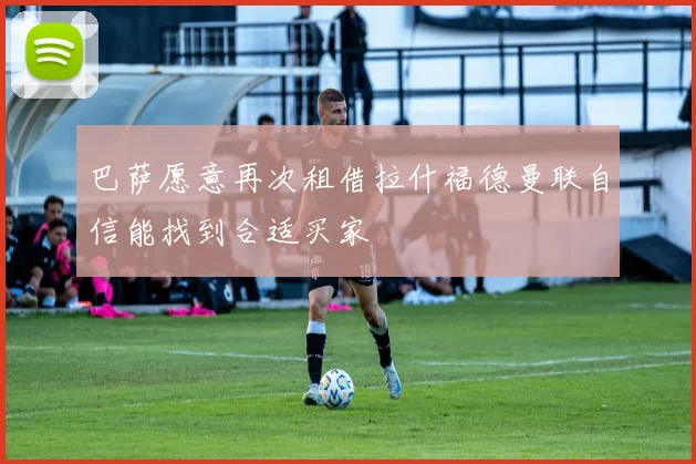 巴萨愿意再次租借拉什福德曼联自信能找到合适买家