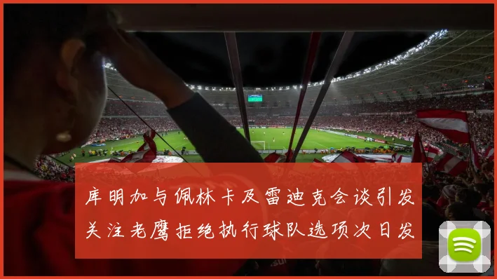 库明加与佩林卡及雷迪克会谈引发关注老鹰拒绝执行球队选项次日发生