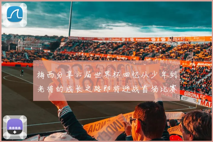 梅西分享六届世界杯回忆从少年到老将的成长之路即将迎战首场比赛
