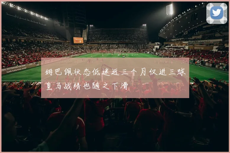 姆巴佩状态低迷近三个月仅进三球皇马战绩也随之下滑