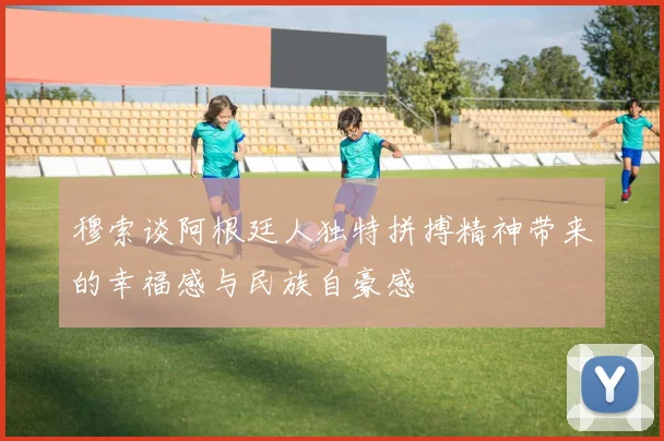 穆索谈阿根廷人独特拼搏精神带来的幸福感与民族自豪感