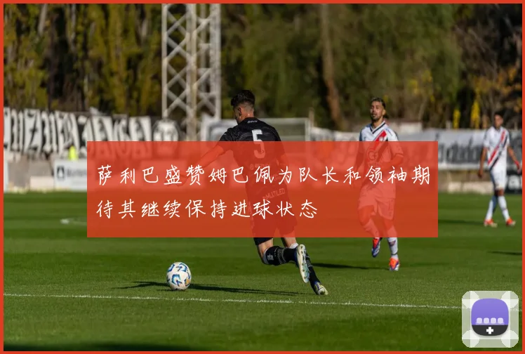 萨利巴盛赞姆巴佩为队长和领袖期待其继续保持进球状态
