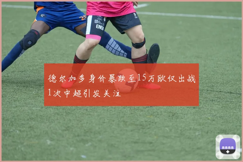 德尔加多身价暴跌至15万欧仅出战1次中超引发关注