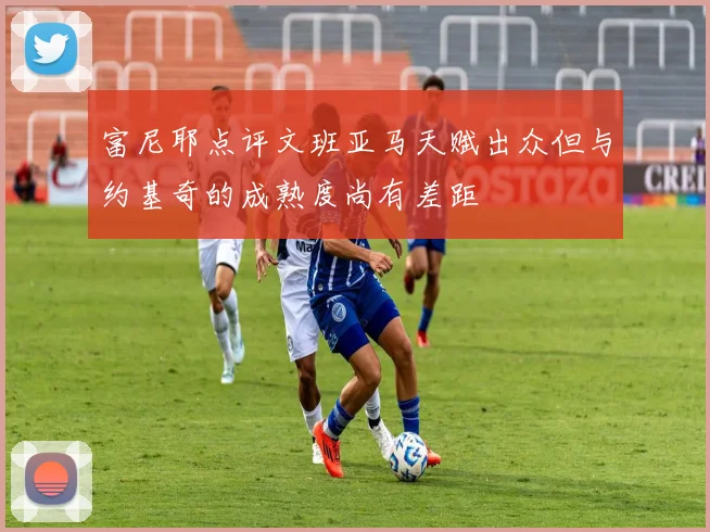 富尼耶点评文班亚马天赋出众但与约基奇的成熟度尚有差距