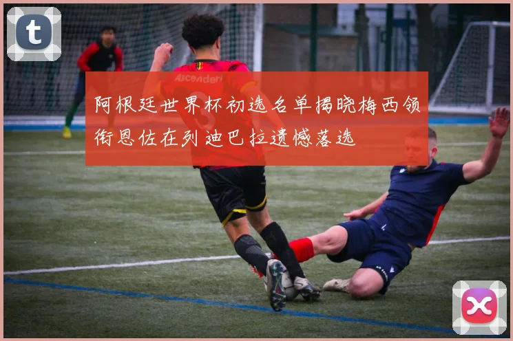 阿根廷世界杯初选名单揭晓梅西领衔恩佐在列迪巴拉遗憾落选